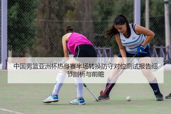 中国男篮亚洲杯热身赛半场转换防守对位测试报告细节剖析与前瞻